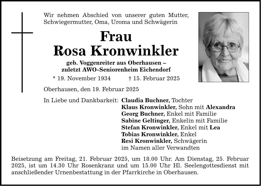 Wir nehmen Abschied von unserer guten Mutter, Schwiegermutter, Oma, Uroma und Schwägerin Frau Rosa Kronwinkler geb. Voggenreiter aus Oberhausen - zuletzt AWO-Seniorenheim Eichendorf * 19. November 1934 _ 15. Februar 2025 Oberhausen, den 19. Februar 2025 In Liebe und Dankbarkeit: Claudia Buchner, Tochter Klaus Kronwinkler, Sohn mit Alexandra Georg Buchner, Enkel mit Familie Sabine Geltinger, Enkelin mit Familie Stefan Kronwinkler, Enkel mit Lea Tobias Kronwinkler, Enkel Resi Kronwinkler, Schwägerin im Namen aller Verwandten Beisetzung am Freitag, 21. Februar 2025, um 18.00 Uhr. Am Dienstag, 25. Februar 2025, ist um 14.30 Uhr Rosenkranz und um 15.00 Uhr Hl. Seelengottesdienst mit ­anschließender Urnenbestattung in der Pfarrkirche in Oberhausen.