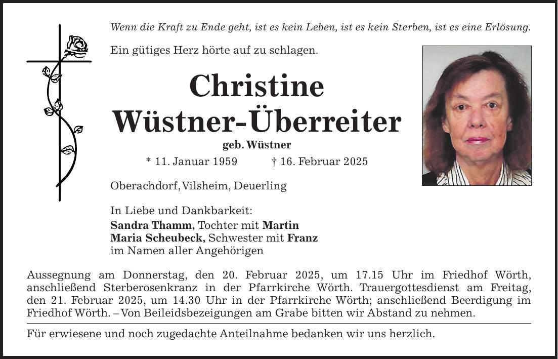 Wenn die Kraft zu Ende geht, ist es kein Leben, ist es kein Sterben, ist es eine Erlösung. Ein gütiges Herz hörte auf zu schlagen. Christine Wüstner-Überreiter geb. Wüstner * 11. Januar 1959 + 16. Februar 2025 Oberachdorf, Vilsheim, Deuerling In Liebe und Dankbarkeit: Sandra Thamm, Tochter mit Martin Maria Scheubeck, Schwester mit Franz im Namen aller Angehörigen Aussegnung am Donnerstag, den 20. Februar 2025, um 17.15 Uhr im Friedhof Wörth, anschließend Sterberosenkranz in der Pfarrkirche Wörth. Trauergottesdienst am Freitag, den 21. Februar 2025, um 14.30 Uhr in der Pfarrkirche Wörth; anschließend Beerdigung im Friedhof Wörth. - Von Beileidsbezeigungen am Grabe bitten wir Abstand zu nehmen. Für erwiesene und noch zugedachte Anteilnahme bedanken wir uns herzlich. 