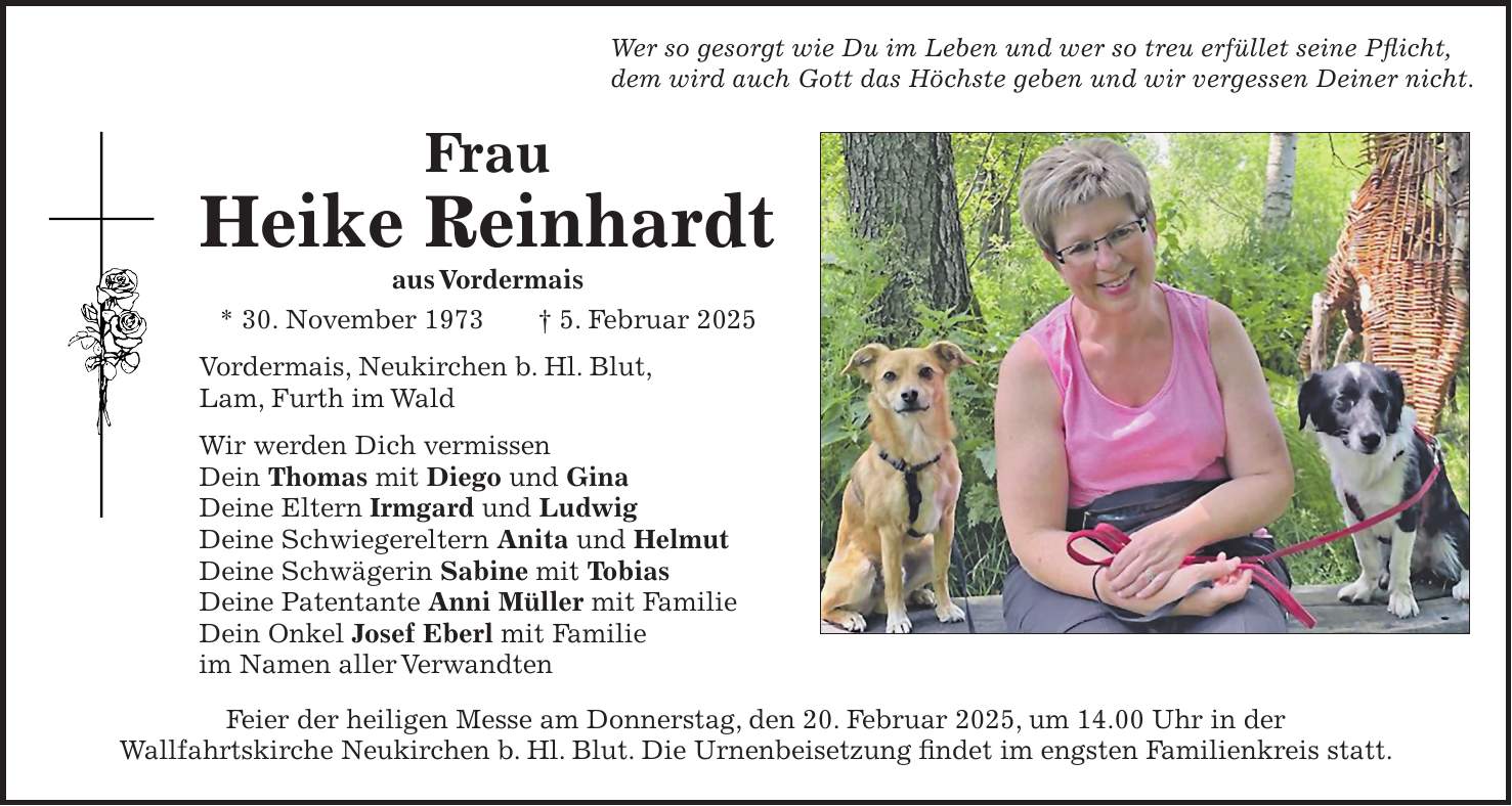 Frau Heike Reinhardt aus Vordermais * 30. November 1973 + 5. Februar 2025 Vordermais, Neukirchen b. Hl. Blut, Lam, Furth im Wald Wir werden Dich vermissen Dein Thomas mit Diego und Gina Deine Eltern Irmgard und Ludwig Deine Schwiegereltern Anita und Helmut Deine Schwägerin Sabine mit Tobias Deine Patentante Anni Müller mit Familie Dein Onkel Josef Eberl mit Familie im Namen aller VerwandtenWer so gesorgt wie Du im Leben und wer so treu erfüllet seine Pflicht, dem wird auch Gott das Höchste geben und wir vergessen Deiner nicht.Feier der heiligen Messe am Donnerstag, den 20. Februar 2025, um 14.00 Uhr in der Wallfahrtskirche Neukirchen b. Hl. Blut. Die Urnenbeisetzung findet im engsten Familienkreis statt.