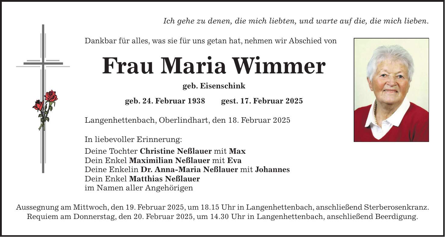 Ich gehe zu denen, die mich liebten, und warte auf die, die mich lieben. Dankbar für alles, was sie für uns getan hat, nehmen wir Abschied von Frau Maria Wimmer geb. Eisenschink geb. 24. Februar 1938 gest. 17. Februar 2025 Langenhettenbach, Oberlindhart, den 18. Februar 2025 In liebevoller Erinnerung: Deine Tochter Christine Neßlauer mit Max Dein Enkel Maximilian Neßlauer mit Eva Deine Enkelin Dr. Anna-Maria Neßlauer mit Johannes Dein Enkel Matthias Neßlauer im Namen aller Angehörigen Aussegnung am Mittwoch, den 19. Februar 2025, um 18.15 Uhr in Langenhettenbach, anschließend Sterberosenkranz. Requiem am Donnerstag, den 20. Februar 2025, um 14.30 Uhr in Langenhettenbach, anschließend Beerdigung.