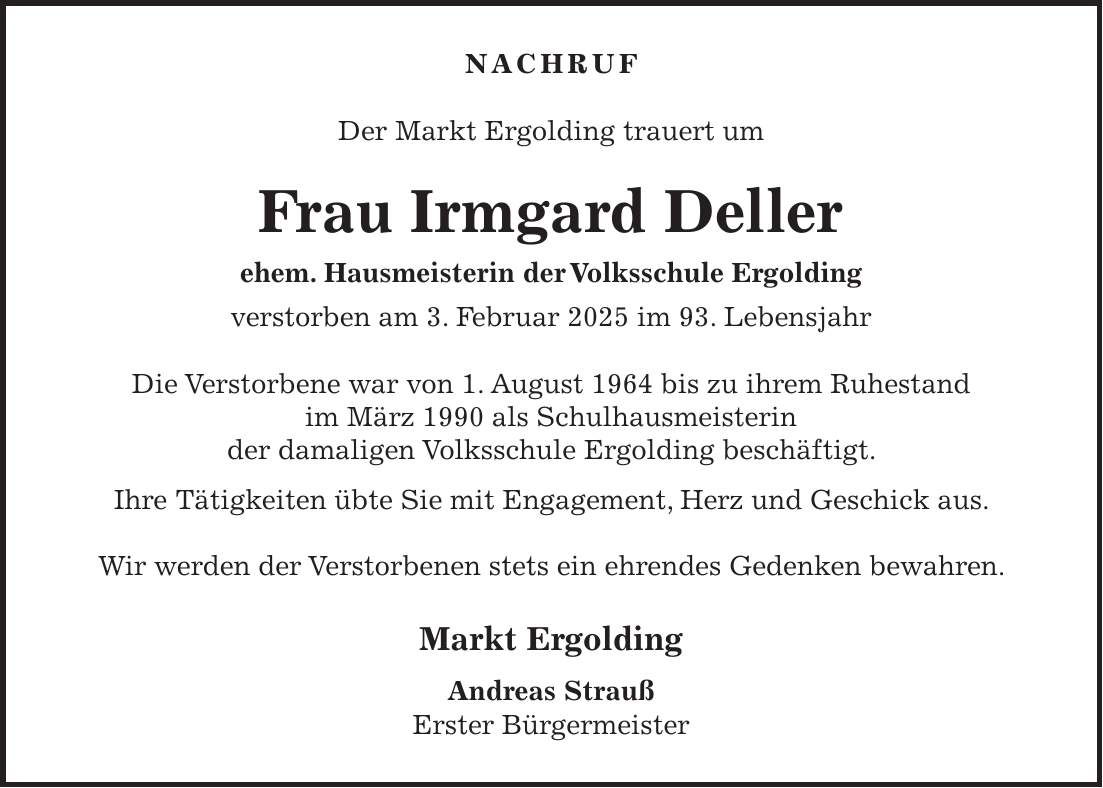 Nachruf Der Markt Ergolding trauert um Frau Irmgard Deller ehem. Hausmeisterin der Volksschule Ergolding verstorben am 3. Februar 2025 im 93. Lebensjahr Die Verstorbene war von 1. August 1964 bis zu ihrem Ruhestand im März 1990 als Schulhausmeisterin der damaligen Volksschule Ergolding beschäftigt. Ihre Tätigkeiten übte Sie mit Engagement, Herz und Geschick aus. Wir werden der Verstorbenen stets ein ehrendes Gedenken bewahren. Markt Ergolding Andreas Strauß Erster Bürgermeister