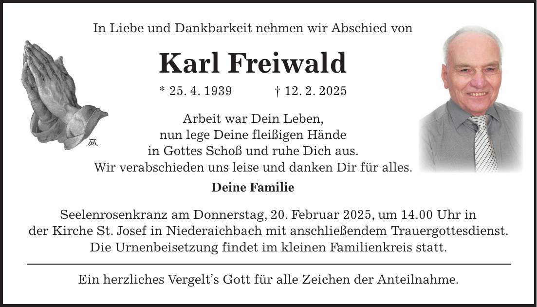 In Liebe und Dankbarkeit nehmen wir Abschied von Karl Freiwald * 25. 4. 1939 + 12. 2. 2025 Arbeit war Dein Leben, nun lege Deine fleißigen Hände in Gottes Schoß und ruhe Dich aus. Wir verabschieden uns leise und danken Dir für alles. Deine Familie Seelenrosenkranz am Donnerstag, 20. Februar 2025, um 14.00 Uhr in der Kirche St. Josef in Niederaichbach mit anschließendem Trauergottesdienst. Die Urnenbeisetzung findet im kleinen Familienkreis statt. Ein herzliches Vergelt's Gott für alle Zeichen der Anteilnahme.