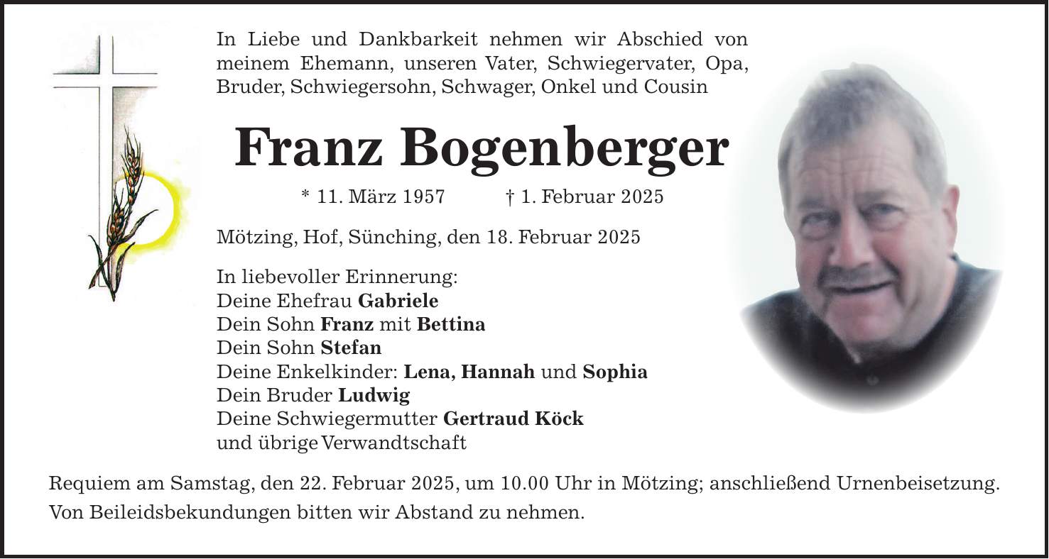 In Liebe und Dankbarkeit nehmen wir Abschied von meinem Ehemann, unseren Vater, Schwiegervater, Opa, Bruder, Schwiegersohn, Schwager, Onkel und Cousin Franz Bogenberger * 11. März 1957 + 1. Februar 2025 Mötzing, Hof, Sünching, den 18. Februar 2025 In liebevoller Erinnerung: Deine Ehefrau Gabriele Dein Sohn Franz mit Bettina Dein Sohn Stefan Deine Enkelkinder: Lena, Hannah und Sophia Dein Bruder Ludwig Deine Schwiegermutter Gertraud Köck und übrige Verwandtschaft Requiem am Samstag, den 22. Februar 2025, um 10.00 Uhr in Mötzing; anschließend Urnenbeisetzung. Von Beileidsbekundungen bitten wir Abstand zu nehmen.