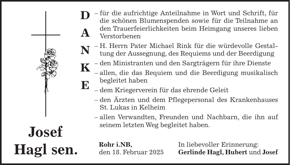 - für die aufrichtige Anteilnahme in Wort und Schrift, für die schönen Blumenspenden sowie für die Teilnahme an den Trauerfeierlichkeiten beim Heimgang unseres lieben Verstorbenen - H. Herrn Pater Michael Rink für die würdevolle Gestaltung der Aussegnung, des Requiems und der Beerdigung - den Ministranten und den Sargträgern für ihre Dienste - allen, die das Requiem und die Beerdigung musikalisch begleitet haben - dem Kriegerverein für das ehrende Geleit - den Ärzten und dem Pflegepersonal des Krankenhauses St. Lukas in Kelheim - allen Verwandten, Freunden und Nachbarn, die ihn auf seinem letzten Weg begleitet haben. Rohr i.NB, In liebevoller Erinnerung: den 18. Februar 2025 Gerlinde Hagl, Hubert und JosefD A N K EJosef Hagl sen.