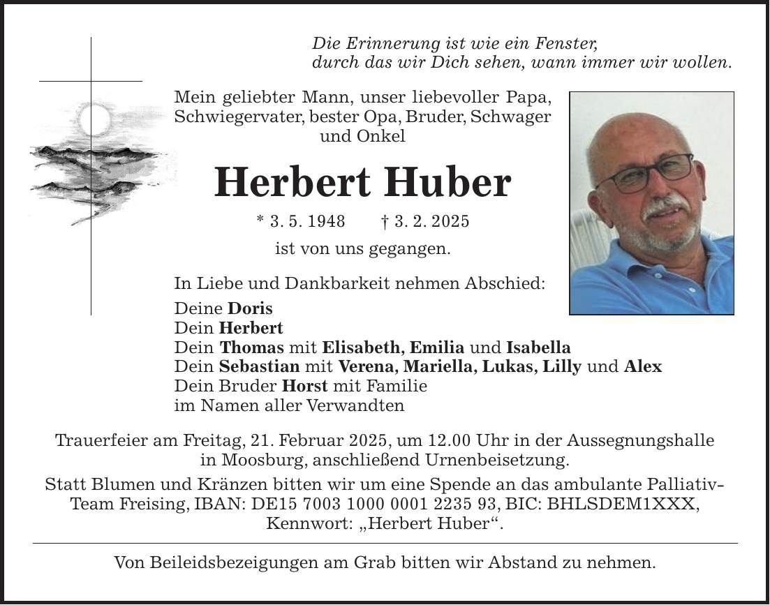 Die Erinnerung ist wie ein Fenster, durch das wir Dich sehen, wann immer wir wollen. Mein geliebter Mann, unser liebevoller Papa, Schwiegervater, bester Opa, Bruder, Schwager und Onkel Herbert Huber * 3. 5. 1948 + 3. 2. 2025 ist von uns gegangen. In Liebe und Dankbarkeit nehmen Abschied: Deine Doris Dein Herbert Dein Thomas mit Elisabeth, Emilia und Isabella Dein Sebastian mit Verena, Mariella, Lukas, Lilly und Alex Dein Bruder Horst mit Familie im Namen aller Verwandten Trauerfeier am Freitag, 21. Februar 2025, um 12.00 Uhr in der Aussegnungshalle in Moosburg, anschließend Urnenbeisetzung. Statt Blumen und Kränzen bitten wir um eine Spende an das ambulante Palliativ-Team Freising, IBAN: DE***, BIC: BHLSDEM1XXX, Kennwort: 'Herbert Huber'. Von Beileidsbezeigungen am Grab bitten wir Abstand zu nehmen.