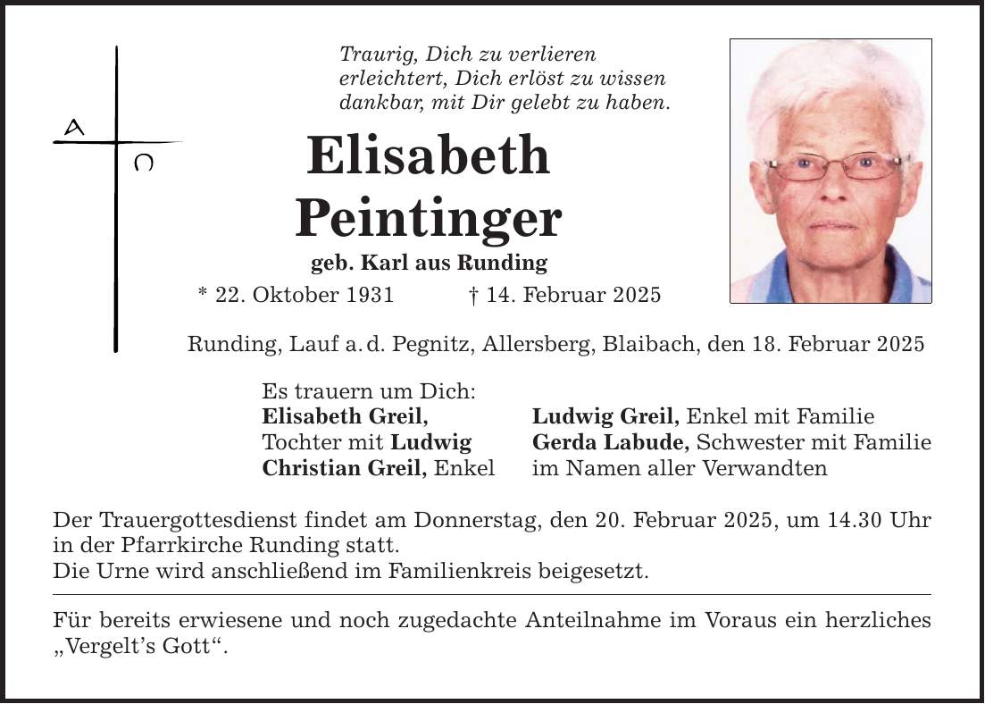 Traurig, Dich zu verlieren erleichtert, Dich erlöst zu wissen dankbar, mit Dir gelebt zu haben. Elisabeth Peintinger geb. Karl aus Runding * 22. Oktober 1931 _ 14. Februar 2025 Runding, Lauf a. d. Pegnitz, Allersberg, Blaibach, den 18. Februar 2025 Es trauern um Dich: Elisabeth Greil, Tochter mit Ludwig Christian Greil, Enkel Der Trauergottesdienst findet am Donnerstag, den 20. Februar 2025, um 14.30 Uhr in der Pfarrkirche Runding statt. Die Urne wird anschließend im Familienkreis beigesetzt. Für bereits erwiesene und noch zugedachte Anteilnahme im Voraus ein herzliches 