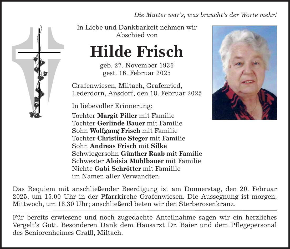 Die Mutter war's, was braucht's der Worte mehr! In Liebe und Dankbarkeit nehmen wir Abschied von Hilde Frisch geb. 27. November 1936 gest. 16. Februar 2025 Grafenwiesen, Miltach, Grafenried, Lederdorn, Ansdorf, den 18. Februar 2025 In liebevoller Erinnerung: Tochter Margit Piller mit Familie Tochter Gerlinde Bauer mit Familie Sohn Wolfgang Frisch mit Familie Tochter Christine Steger mit Familie Sohn Andreas Frisch mit Silke Schwiegersohn Günther Raab mit Familie Schwester Aloisia Mühlbauer mit Familie Nichte Gabi Schrötter mit Familile im Namen aller Verwandten Das Requiem mit anschließender Beerdigung ist am Donnerstag, den 20. Februar 2025, um 15.00 Uhr in der Pfarrkirche Grafenwiesen. Die Aussegnung ist morgen, Mittwoch, um 18.30 Uhr; anschließend beten wir den Sterberosenkranz. Für bereits erwiesene und noch zugedachte Anteilnahme sagen wir ein herzliches Vergelt's Gott. Besonderen Dank dem Hausarzt Dr. Baier und dem Pflegepersonal des Seniorenheimes Graßl, Miltach.