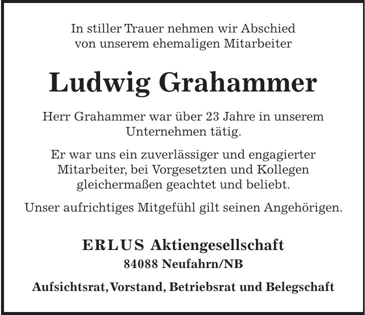 In stiller Trauer nehmen wir Abschied von unserem ehemaligen Mitarbeiter Ludwig Grahammer Herr Grahammer war über 23 Jahre in unserem Unternehmen tätig. Er war uns ein zuverlässiger und engagierter Mitarbeiter, bei Vorgesetzten und Kollegen gleichermaßen geachtet und beliebt. Unser aufrichtiges Mitgefühl gilt seinen Angehörigen. ERLUS Aktiengesellschaft 84088 Neufahrn/NB Aufsichtsrat, Vorstand, Betriebsrat und Belegschaft