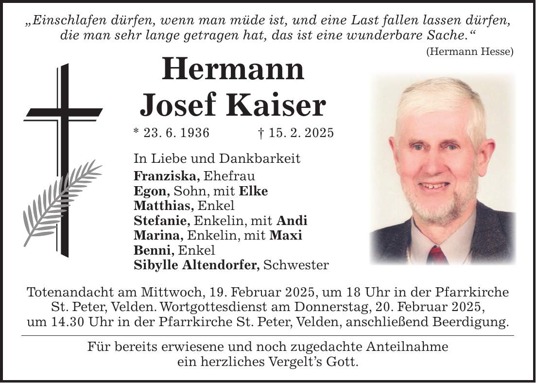  'Einschlafen dürfen, wenn man müde ist, und eine Last fallen lassen dürfen, die man sehr lange getragen hat, das ist eine wunderbare Sache.' (Hermann Hesse) Hermann Josef Kaiser * 23. 6. 1936 + 15. 2. 2025 In Liebe und Dankbarkeit Franziska, Ehefrau Egon, Sohn, mit Elke Matthias, Enkel Stefanie, Enkelin, mit Andi Marina, Enkelin, mit Maxi Benni, Enkel Sibylle Altendorfer, Schwester Totenandacht am Mittwoch, 19. Februar 2025, um 18 Uhr in der Pfarrkirche St. Peter, Velden. Wortgottesdienst am Donnerstag, 20. Februar 2025, um 14.30 Uhr in der Pfarrkirche St. Peter, Velden, anschließend Beerdigung. Für bereits erwiesene und noch zugedachte Anteilnahme ein herzliches Vergelt's Gott.