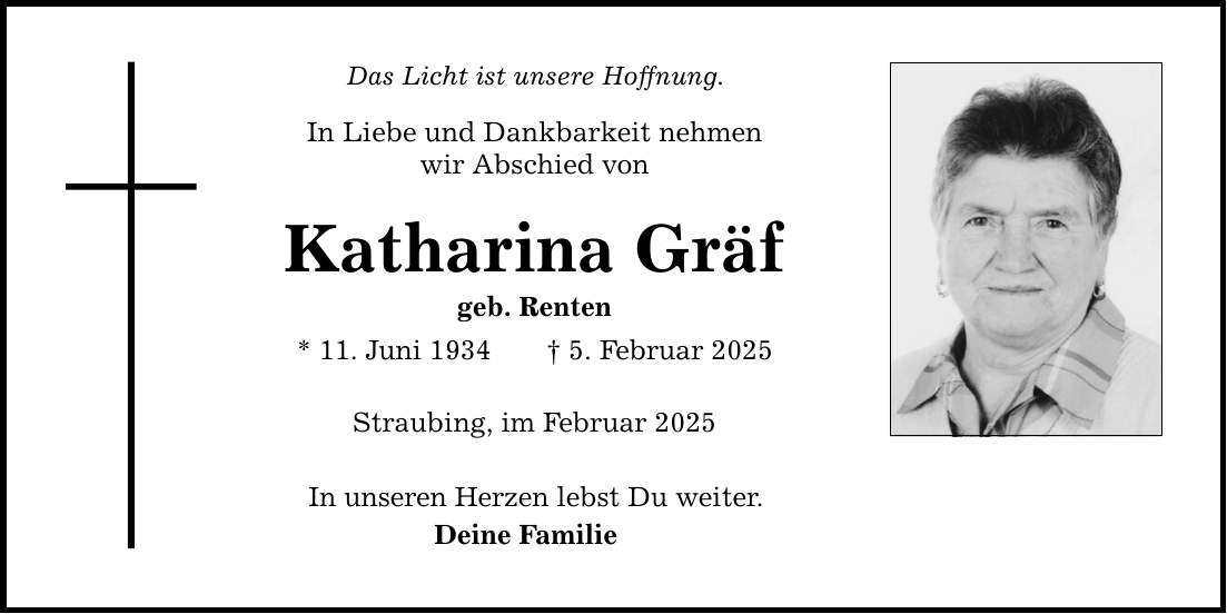 Das Licht ist unsere Hoffnung.In Liebe und Dankbarkeit nehmenwir Abschied vonKatharina Gräfgeb. Renten* 11. Juni 1934 _ 5. Februar 2025Straubing, im Februar 2025In unseren Herzen lebst Du weiter.Deine Familie