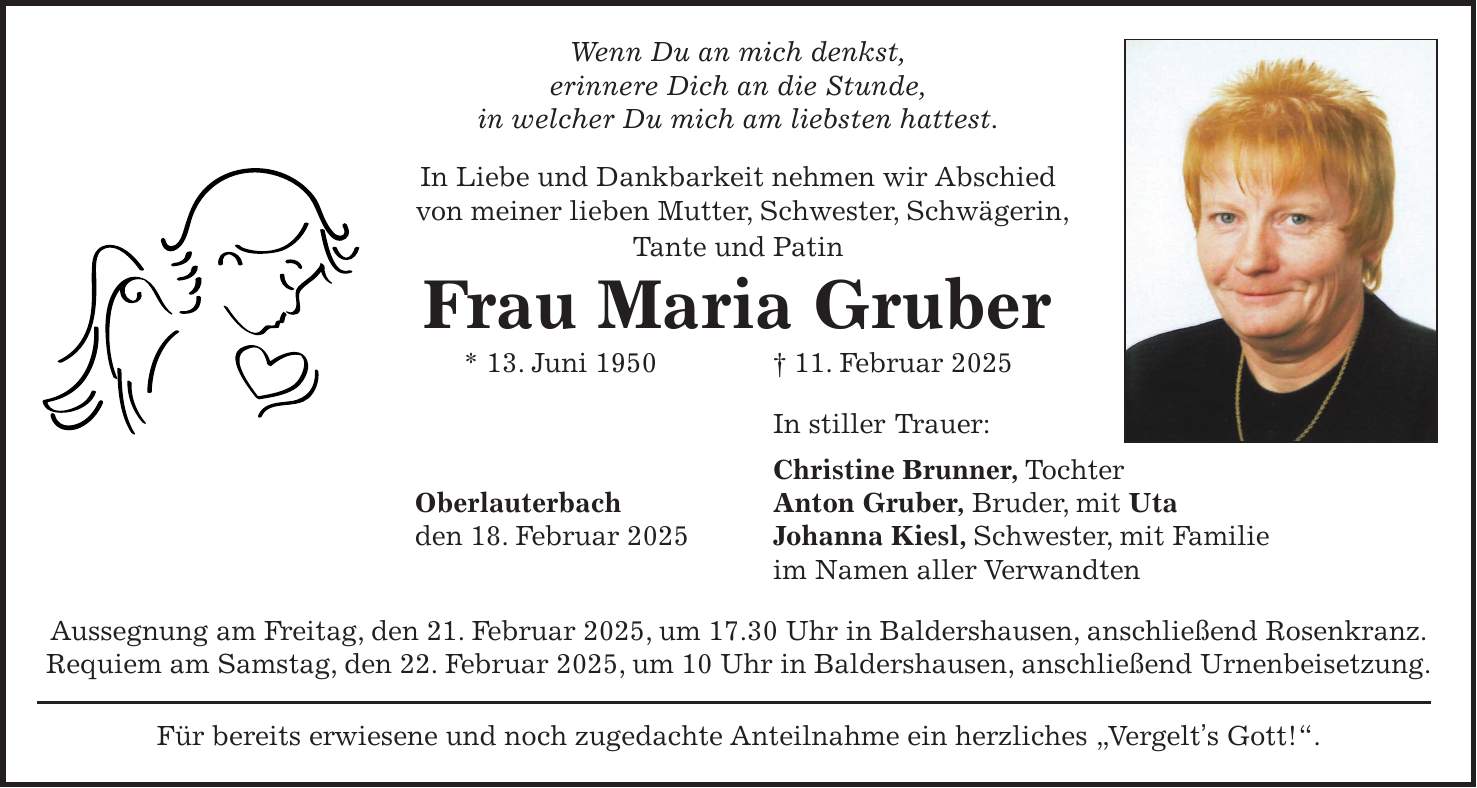 Wenn Du an mich denkst, erinnere Dich an die Stunde, in welcher Du mich am liebsten hattest. In Liebe und Dankbarkeit nehmen wir Abschied von meiner lieben Mutter, Schwester, Schwägerin, Tante und Patin Frau Maria Gruber * 13. Juni 1950 + 11. Februar 2025 In stiller Trauer: Christine Brunner, Tochter Oberlauterbach Anton Gruber, Bruder, mit Uta den 18. Februar 2025 Johanna Kiesl, Schwester, mit Familie im Namen aller Verwandten Aussegnung am Freitag, den 21. Februar 2025, um 17.30 Uhr in Baldershausen, anschließend Rosenkranz. Requiem am Samstag, den 22. Februar 2025, um 10 Uhr in Baldershausen, anschließend Urnenbeisetzung. Für bereits erwiesene und noch zugedachte Anteilnahme ein herzliches 'Vergelt's Gott!'.