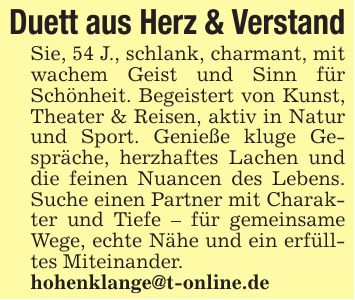 Duett aus Herz & VerstandSie, 54 J., schlank, charmant, mit wachem Geist und Sinn für Schönheit. Begeistert von Kunst, Theater & Reisen, aktiv in Natur und Sport. Genieße kluge Gespräche, herzhaftes Lachen und die feinen Nuancen des Lebens. Suche einen Partner mit Charakter und Tiefe - für gemeinsame Wege, echte Nähe und ein erfülltes Miteinander.hohenklange@t-online.de