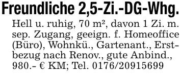 Freundliche 2,5-Zi.-DG-Whg.Hell u. ruhig, 70 m², davon 1 Zi. m. sep. Zugang, geeign. f. Homeoffice (Büro), Wohnkü., Gartenant., Erstbezug nach Renov., gute Anbind., 980.- € KM; Tel. ***