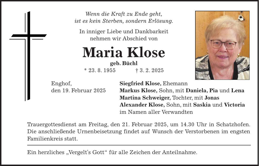 Wenn die Kraft zu Ende geht, ist es kein Sterben, sondern Erlösung. In inniger Liebe und Dankbarkeit nehmen wir Abschied von Maria Klose geb. Büchl * 23. 8. 1955 + 3. 2. 2025 Enghof, Siegfried Klose, Ehemann den 19. Februar 2025 Markus Klose, Sohn, mit Daniela, Pia und Lena Martina Schweiger, Tochter, mit Jonas Alexander Klose, Sohn, mit Saskia und Victoria im Namen aller Verwandten Trauergottesdienst am Freitag, den 21. Februar 2025, um 14.30 Uhr in Schatzhofen. Die anschließende Urnenbeisetzung findet auf Wunsch der Verstorbenen im engsten Familienkreis statt. Ein herzliches 'Vergelt's Gott' für alle Zeichen der Anteilnahme.