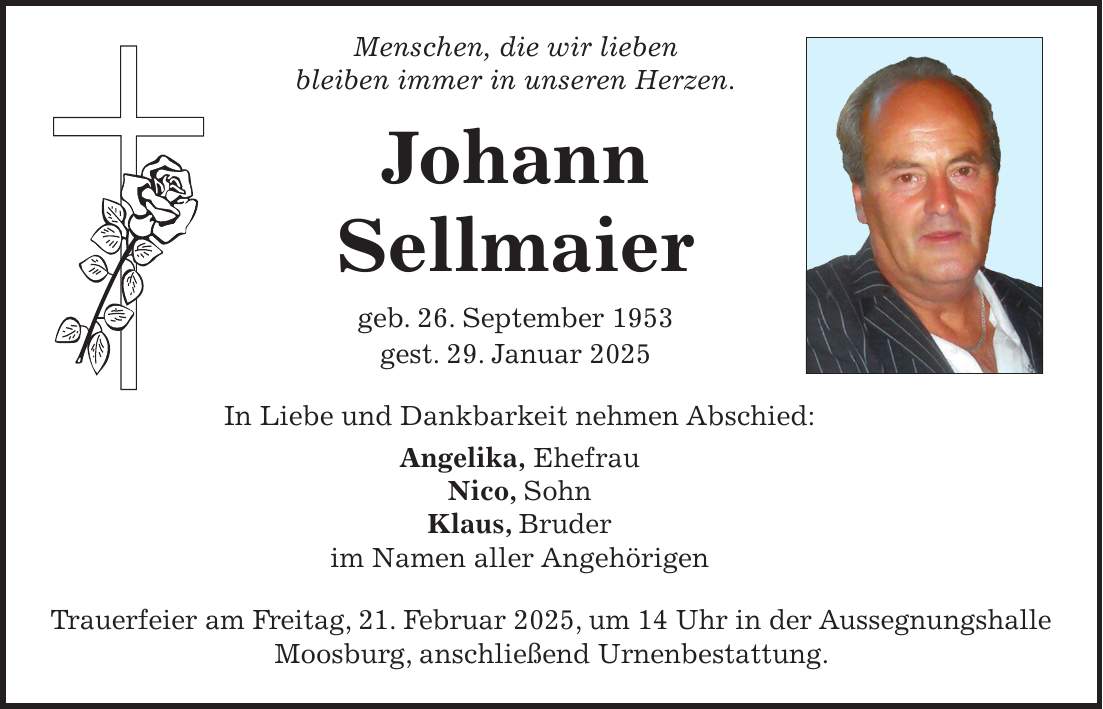  Menschen, die wir lieben bleiben immer in unseren Herzen. Johann Sellmaier geb. 26. September 1953 gest. 29. Januar 2025 In Liebe und Dankbarkeit nehmen Abschied: Angelika, Ehefrau Nico, Sohn Klaus, Bruder im Namen aller Angehörigen Trauerfeier am Freitag, 21. Februar 2025, um 14 Uhr in der Aussegnungshalle Moosburg, anschließend Urnenbestattung.