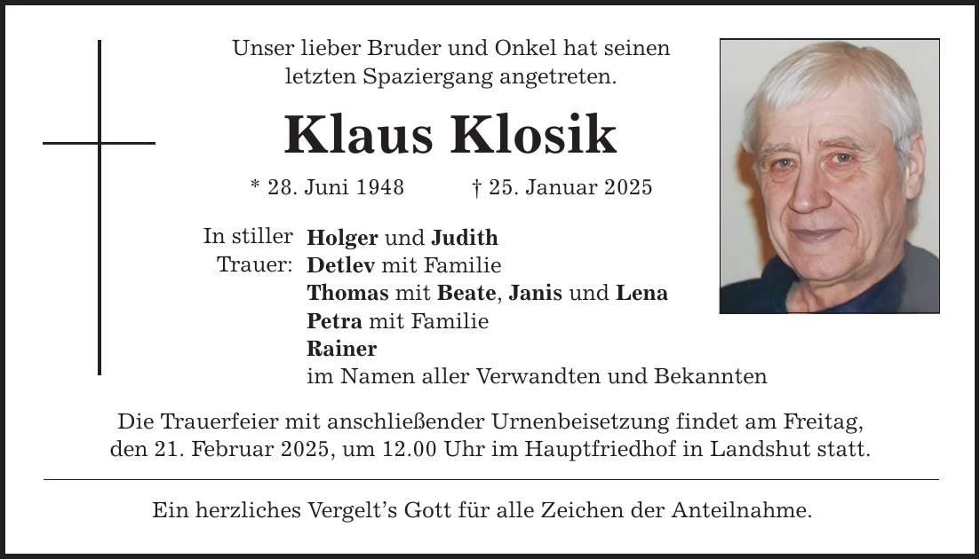 Unser lieber Bruder und Onkel hat seinen letzten Spaziergang angetreten. Klaus Klosik * 28. Juni 1948 _ 25. Januar 2025 In stiller Trauer: Holger und Judith Detlev mit Familie Thomas mit Beate, Janis und Lena Petra mit Familie Rainer im Namen aller Verwandten und Bekannten Die Trauerfeier mit anschließender Urnenbeisetzung findet am Freitag, den 21. Februar 2025, um 12.00 Uhr im Hauptfriedhof in Landshut statt. Ein herzliches Vergelt's Gott für alle Zeichen der Anteilnahme.