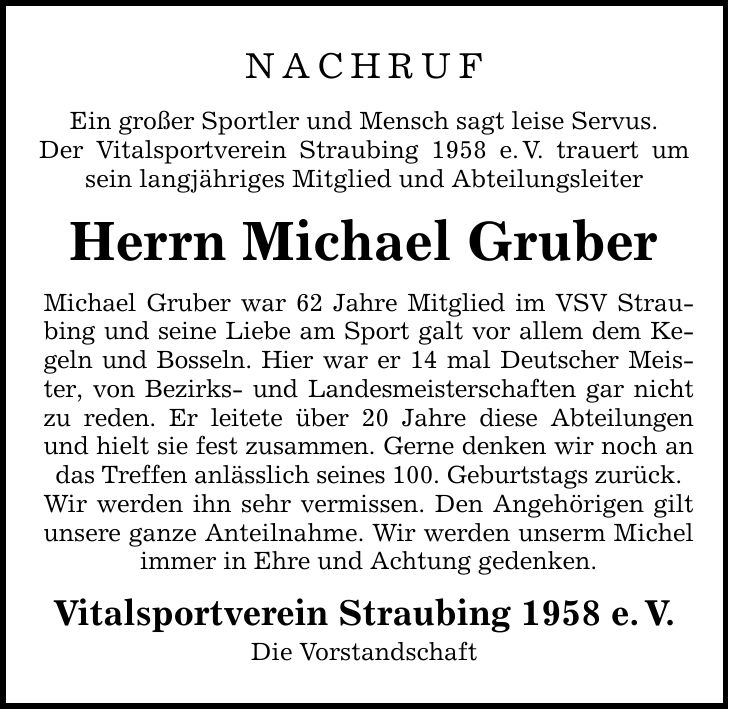 NACHRUF Ein großer Sportler und Mensch sagt leise Servus. Der Vitalsportverein Straubing 1958 e. V. trauert um sein langjähriges Mitglied und Abteilungsleiter Herrn Michael Gruber Michael Gruber war 62 Jahre Mitglied im VSV Straubing und seine Liebe am Sport galt vor allem dem Kegeln und Bosseln. Hier war er 14 mal Deutscher Meister, von Bezirks- und Landesmeisterschaften gar nicht zu reden. Er leitete über 20 Jahre diese Abteilungen und hielt sie fest zusammen. Gerne denken wir noch an das Treffen anlässlich seines 100. Geburtstags zurück. Wir werden ihn sehr vermissen. Den Angehörigen gilt unsere ganze Anteilnahme. Wir werden unserm Michel immer in Ehre und Achtung gedenken. Vitalsportverein Straubing 1958 e. V. Die Vorstandschaft