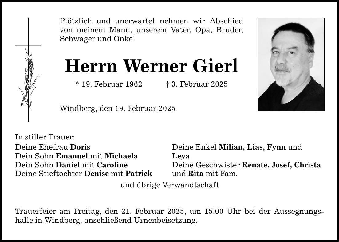 In stiller Trauer: Plötzlich und unerwartet nehmen wir Abschied ­von meinem Mann, unserem Vater, Opa, Bruder, Schwager und Onkel Herrn Werner Gierl * 19. Februar 1962 _ 3. Februar 2025 Windberg, den 19. Februar 2025 Deine Ehefrau Doris Deine Enkel Milian, Lias, Fynn und Dein Sohn Emanuel mit Michaela Leya Dein Sohn Daniel mit Caroline Deine Geschwister Renate, Josef, Christa Deine Stieftochter Denise mit Patrick und Rita mit Fam. und übrige Verwandtschaft Trauerfeier am Freitag, den 21. Februar 2025, um 15.00 Uhr bei der Aussegnungs­halle in Windberg, anschließend Urnenbeisetzung.