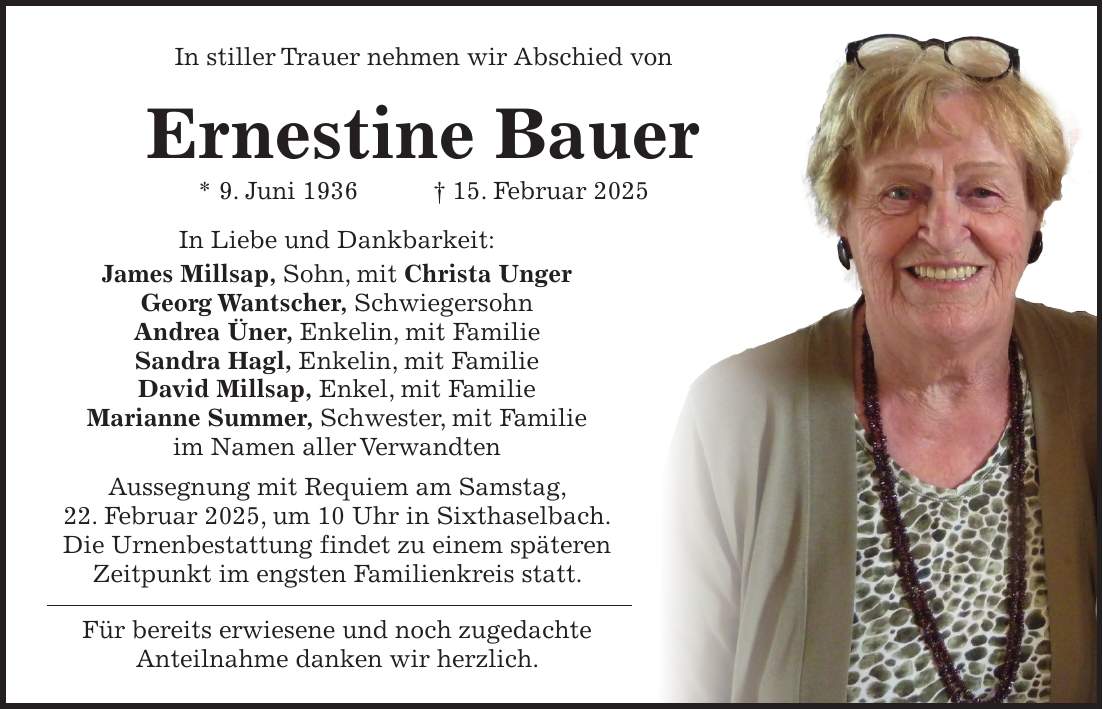 In stiller Trauer nehmen wir Abschied von Ernestine Bauer * 9. Juni 1936 + 15. Februar 2025 In Liebe und Dankbarkeit: James Millsap, Sohn, mit Christa Unger Georg Wantscher, Schwiegersohn Andrea Üner, Enkelin, mit Familie Sandra Hagl, Enkelin, mit Familie David Millsap, Enkel, mit Familie Marianne Summer, Schwester, mit Familie im Namen aller Verwandten Aussegnung mit Requiem am Samstag, 22. Februar 2025, um 10 Uhr in Sixthaselbach. Die Urnenbestattung findet zu einem späteren Zeitpunkt im engsten Familienkreis statt. Für bereits erwiesene und noch zugedachte Anteilnahme danken wir herzlich.