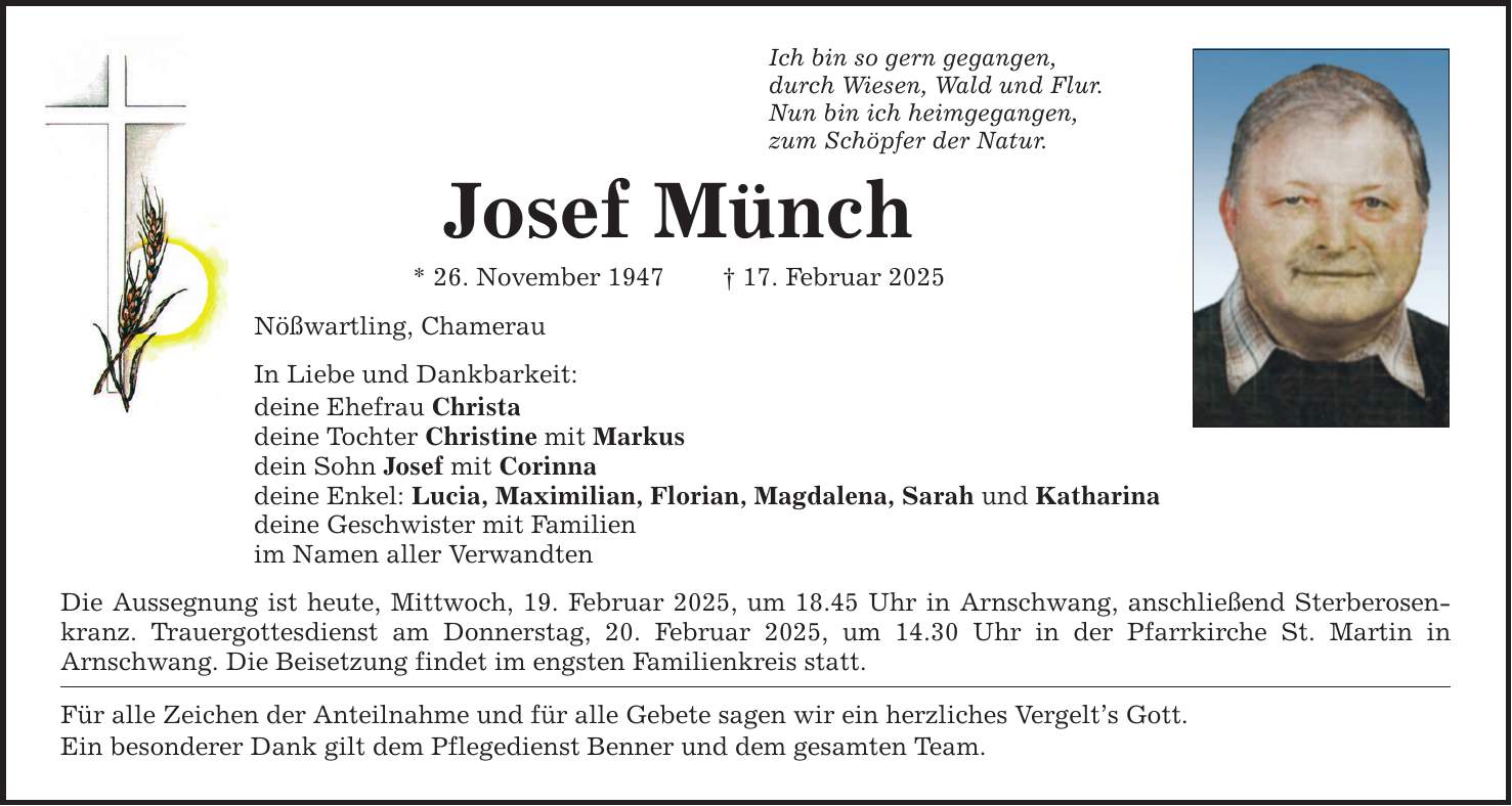 Ich bin so gern gegangen, durch Wiesen, Wald und Flur. Nun bin ich heimgegangen, zum Schöpfer der Natur. Josef Münch * 26. November 1947 _ 17. Februar 2025 Nößwartling, Chamerau In Liebe und Dankbarkeit: deine Ehefrau Christa deine Tochter Christine mit Markus dein Sohn Josef mit Corinna deine Enkel: Lucia, Maximilian, Florian, Magdalena, Sarah und Katharina deine Geschwister mit Familien im Namen aller Verwandten Die Aussegnung ist heute, Mittwoch, 19. Februar 2025, um 18.45 Uhr in Arnschwang, anschließend Sterberosenkranz. Trauergottesdienst am Donnerstag, 20. Februar 2025, um 14.30 Uhr in der Pfarrkirche St. Martin in ­Arnschwang. Die Beisetzung findet im engsten Familienkreis statt. Für alle Zeichen der Anteilnahme und für alle Gebete sagen wir ein herzliches Vergelt's Gott. Ein besonderer Dank gilt dem Pflegedienst Benner und dem gesamten Team.