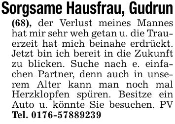 Sorgsame Hausfrau, Gudrun(68), der Verlust meines Mannes hat mir sehr weh getan u. die Trauerzeit hat mich beinahe erdrückt. Jetzt bin ich bereit in die Zukunft zu blicken. Suche nach e. einfachen Partner, denn auch in unserem Alter kann man noch mal Herzklopfen spüren. Besitze ein Auto u. könnte Sie besuchen. PV Tel. ***