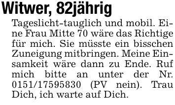 Witwer, 82jährigTageslicht-tauglich und mobil. Eine Frau Mitte 70 wäre das Richtige für mich. Sie müsste ein bisschen Zuneigung mitbringen. Meine Einsamkeit wäre dann zu Ende. Ruf mich bitte an unter der Nr. *** (PV nein). Trau Dich, ich warte auf Dich.