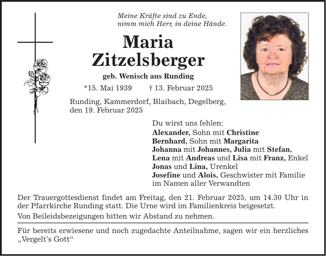 Meine Kräfte sind zu Ende, nimm mich Herr, in deine Hände. Maria Zitzelsberger geb. Wenisch aus Runding *15. Mai 1939 _ 13. Februar 2025 Runding, Kammerdorf, Blaibach, Degelberg, den 19. Februar 2025 Du wirst uns fehlen: Alexander, Sohn mit Christine Bernhard, Sohn mit Margarita Johanna mit Johannes, Julia mit Stefan, Lena mit Andreas und Lisa mit Franz, Enkel Jonas und Lina, Urenkel Josefine und Alois, Geschwister mit Familie im Namen aller Verwandten Der Trauergottesdienst findet am Freitag, den 21. Februar 2025, um 14.30 Uhr in der Pfarrkirche Runding statt. Die Urne wird im Familienkreis beigesetzt. Von Beileidsbezeigungen bitten wir Abstand zu nehmen. Für bereits erwiesene und noch zugedachte Anteilnahme, sagen wir ein herzliches 