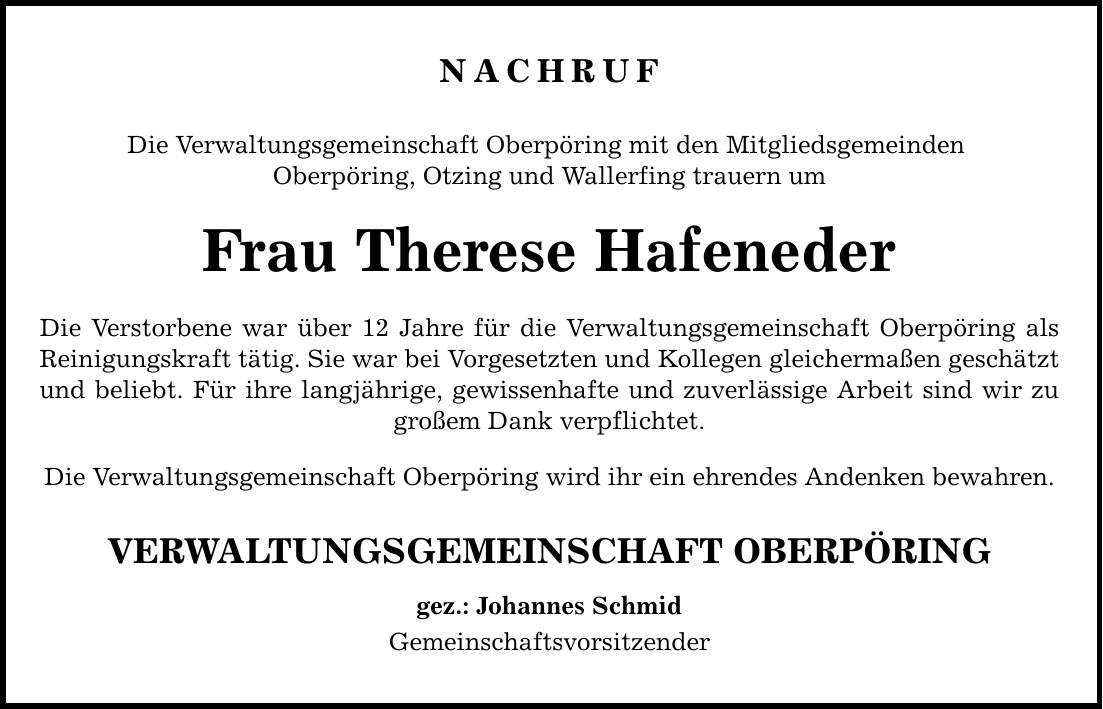 NACHRUF Die Verwaltungsgemeinschaft Oberpöring mit den Mitgliedsgemeinden Oberpöring, Otzing und Wallerfing trauern um Frau Therese Hafeneder Die Verstorbene war über 12 Jahre für die Verwaltungsgemeinschaft Oberpöring als Reinigungskraft tätig. Sie war bei Vorgesetzten und Kollegen gleichermaßen geschätzt und beliebt. Für ihre langjährige, gewissenhafte und zuverlässige Arbeit sind wir zu großem Dank verpflichtet. Die Verwaltungsgemeinschaft Oberpöring wird ihr ein ehrendes Andenken bewahren. VERWALTUNGSGEMEINSCHAFT OBERPÖRING gez.: Johannes Schmid Gemeinschaftsvorsitzender