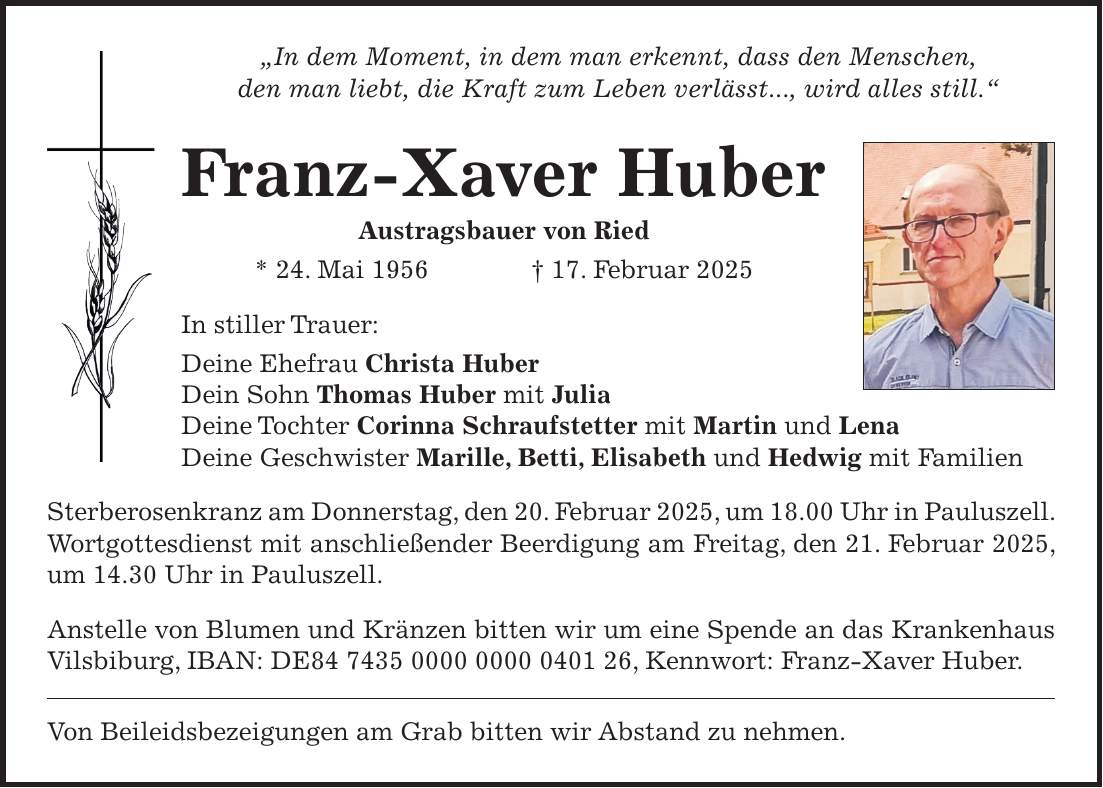 'In dem Moment, in dem man erkennt, dass den Menschen, den man liebt, die Kraft zum Leben verlässt..., wird alles still.' Franz-Xaver Huber Austragsbauer von Ried * 24. Mai 1956 + 17. Februar 2025 In stiller Trauer: Deine Ehefrau Christa Huber Dein Sohn Thomas Huber mit Julia Deine Tochter Corinna Schraufstetter mit Martin und Lena Deine Geschwister Marille, Betti, Elisabeth und Hedwig mit Familien Sterberosenkranz am Donnerstag, den 20. Februar 2025, um 18.00 Uhr in Pauluszell. Wortgottesdienst mit anschließender Beerdigung am Freitag, den 21. Februar 2025, um 14.30 Uhr in Pauluszell. Anstelle von Blumen und Kränzen bitten wir um eine Spende an das Krankenhaus Vilsbiburg, IBAN: DE***, Kennwort: Franz-Xaver Huber. Von Beileidsbezeigungen am Grab bitten wir Abstand zu nehmen.