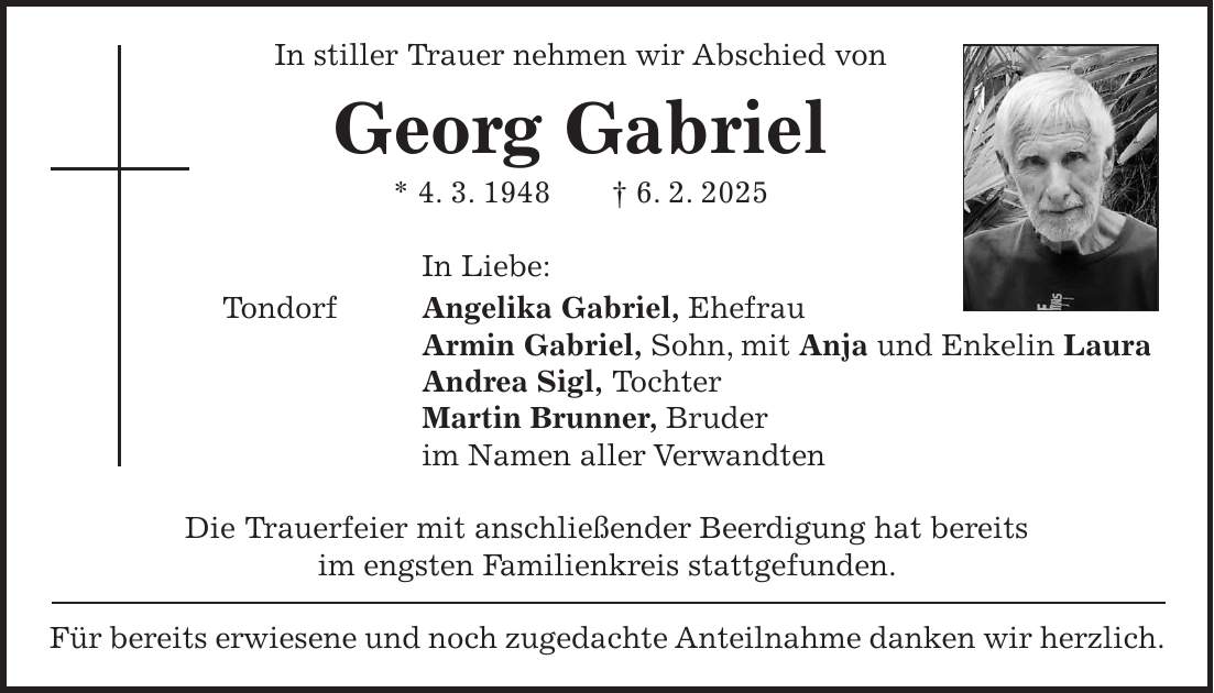 In stiller Trauer nehmen wir Abschied von Georg Gabriel * 4. 3. 1948 + 6. 2. 2025 In Liebe: Tondorf Angelika Gabriel, Ehefrau Armin Gabriel, Sohn, mit Anja und Enkelin Laura Andrea Sigl, Tochter Martin Brunner, Bruder im Namen aller Verwandten Die Trauerfeier mit anschließender Beerdigung hat bereits im engsten Familienkreis stattgefunden. Für bereits erwiesene und noch zugedachte Anteilnahme danken wir herzlich.