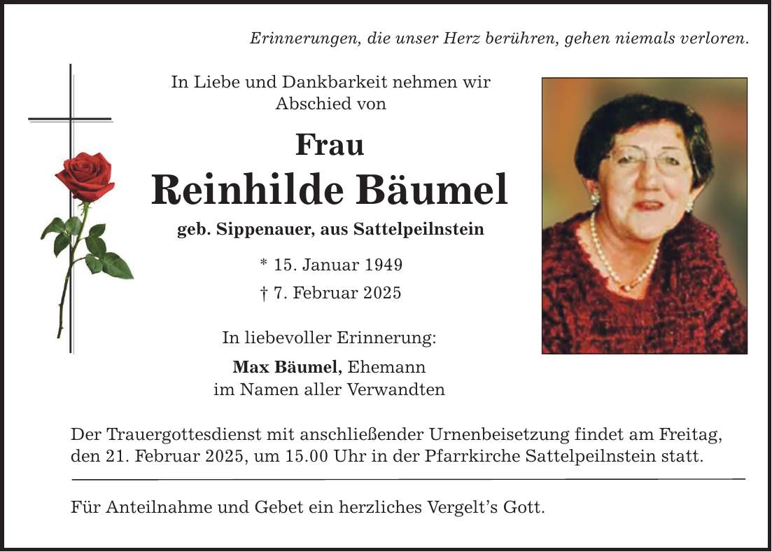 Erinnerungen, die unser Herz berühren, gehen niemals verloren. In Liebe und Dankbarkeit nehmen wir Abschied von Frau Reinhilde Bäumel geb. Sippenauer, aus Sattelpeilnstein * 15. Januar 1949 _ 7. Februar 2025 In liebevoller Erinnerung: Max Bäumel, Ehemann im Namen aller Verwandten Der Trauergottesdienst mit anschließender Urnenbeisetzung findet am Freitag, den 21. Februar 2025, um 15.00 Uhr in der Pfarrkirche Sattelpeilnstein statt. Für Anteilnahme und Gebet ein herzliches Vergelt's Gott.