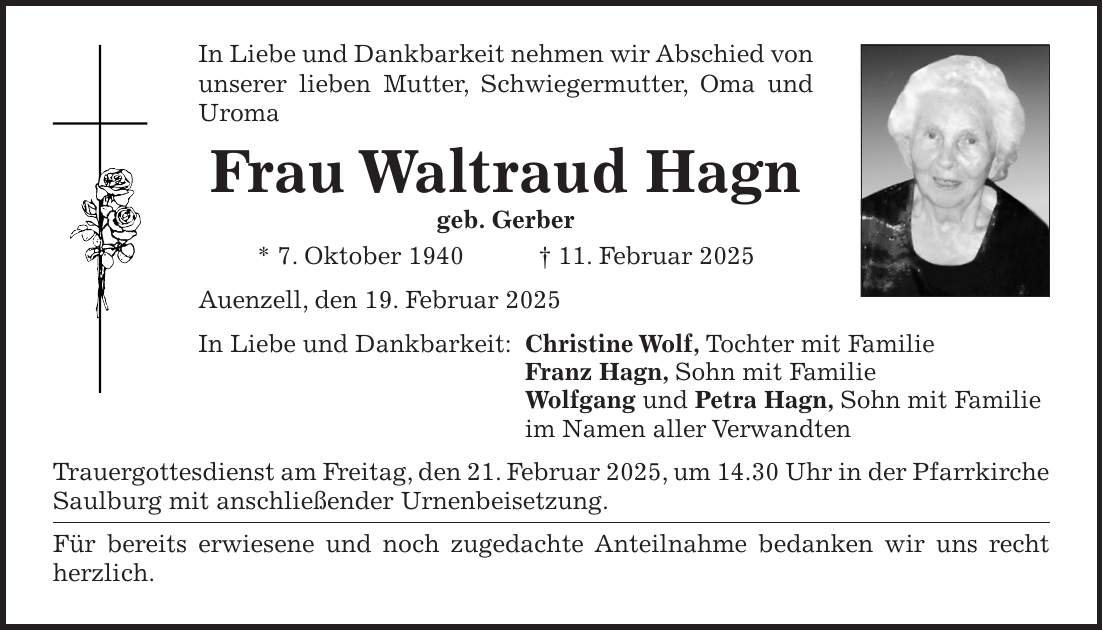 In Liebe und Dankbarkeit nehmen wir Abschied von unserer lieben Mutter, Schwiegermutter, Oma und Uroma Frau Waltraud Hagn geb. Gerber * 7. Oktober 1940 + 11. Februar 2025 Auenzell, den 19. Februar 2025 In Liebe und Dankbarkeit: Christine Wolf, Tochter mit Familie Franz Hagn, Sohn mit Familie Wolfgang und Petra Hagn, Sohn mit Familie im Namen aller Verwandten Trauergottesdienst am Freitag, den 21. Februar 2025, um 14.30 Uhr in der Pfarrkirche Saulburg mit anschließender Urnenbeisetzung. Für bereits erwiesene und noch zugedachte Anteilnahme bedanken wir uns recht herzlich.