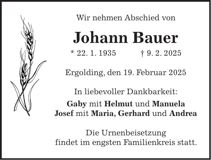 Wir nehmen Abschied von Johann Bauer * 22. 1. 1935 + 9. 2. 2025 Ergolding, den 19. Februar 2025 In liebevoller Dankbarkeit: Gaby mit Helmut und Manuela Josef mit Maria, Gerhard und Andrea Die Urnenbeisetzung findet im engsten Familienkreis statt.