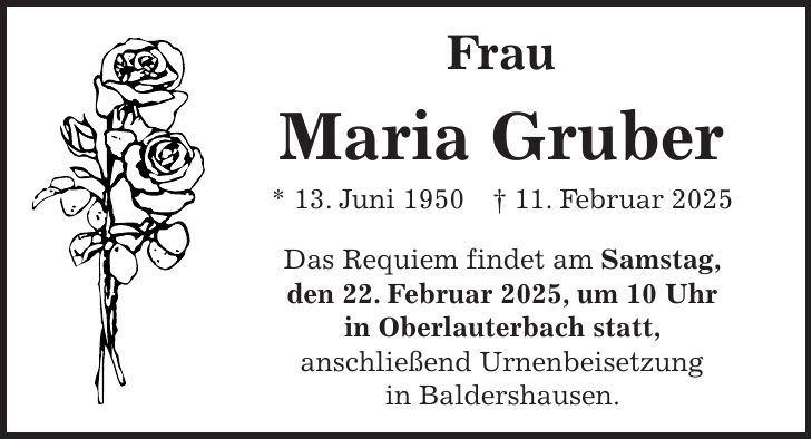 Frau Maria Gruber * 13. Juni 1950 + 11. Februar 2025 Das Requiem findet am Samstag, den 22. Februar 2025, um 10 Uhr in Oberlauterbach statt, anschließend Urnenbeisetzung in Baldershausen.