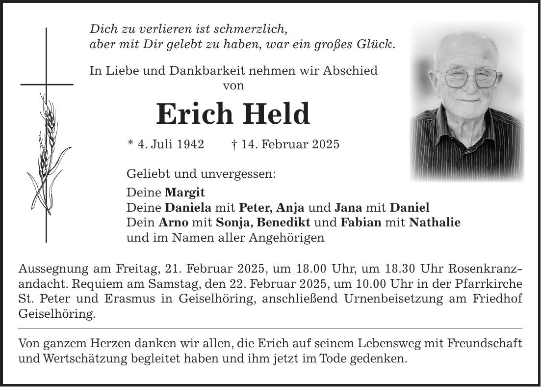 Dich zu verlieren ist schmerzlich, aber mit Dir gelebt zu haben, war ein großes Glück. In Liebe und Dankbarkeit nehmen wir Abschied von Erich Held * 4. Juli 1942 + 14. Februar 2025 Geliebt und unvergessen: Deine Margit Deine Daniela mit Peter, Anja und Jana mit Daniel Dein Arno mit Sonja, Benedikt und Fabian mit Nathalie und im Namen aller Angehörigen Aussegnung am Freitag, 21. Februar 2025, um 18.00 Uhr, um 18.30 Uhr Rosenkranz-andacht. Requiem am Samstag, den 22. Februar 2025, um 10.00 Uhr in der Pfarrkirche St. Peter und Erasmus in Geiselhöring, anschließend Urnenbeisetzung am Friedhof Geiselhöring. Von ganzem Herzen danken wir allen, die Erich auf seinem Lebensweg mit Freundschaft und Wertschätzung begleitet haben und ihm jetzt im Tode gedenken.