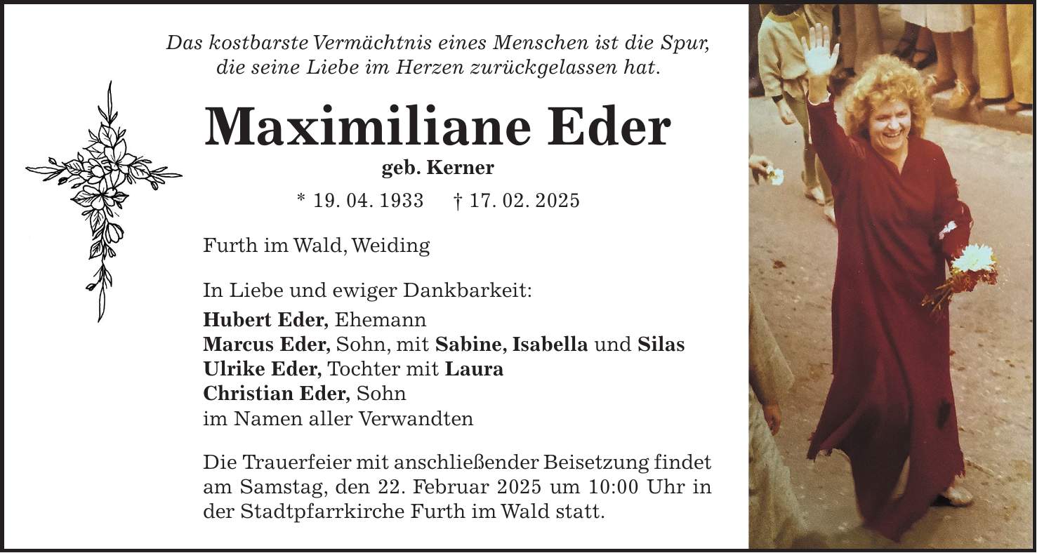 Das kostbarste Vermächtnis eines Menschen ist die Spur, die seine Liebe im Herzen zurückgelassen hat. Maximiliane Eder geb. Kerner * 19. 04. 1933 + 17. 02. 2025 Furth im Wald, Weiding In Liebe und ewiger Dankbarkeit: Hubert Eder, Ehemann Marcus Eder, Sohn, mit Sabine, Isabella und Silas Ulrike Eder, Tochter mit Laura Christian Eder, Sohn im Namen aller Verwandten Die Trauerfeier mit anschließender Beisetzung findet am Samstag, den 22. Februar 2025 um 10:00 Uhr in der Stadtpfarrkirche Furth im Wald statt.