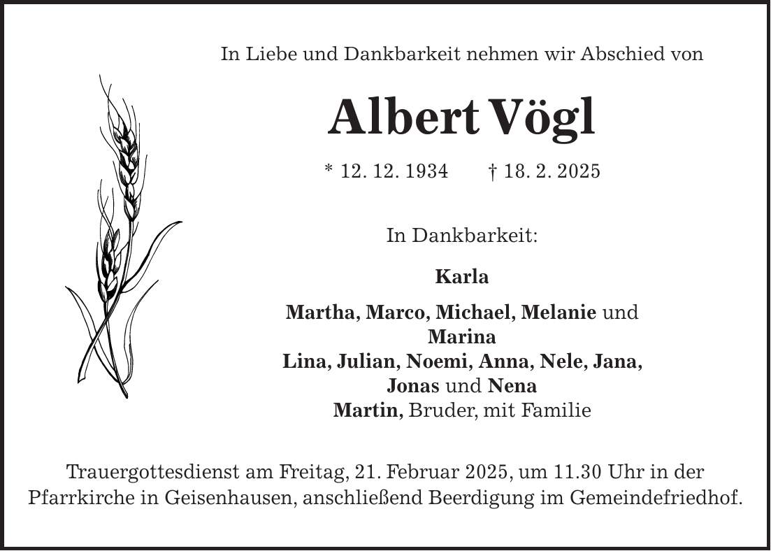 In Liebe und Dankbarkeit nehmen wir Abschied von Albert Vögl * 12. 12. 1934 + 18. 2. 2025 In Dankbarkeit: Karla Martha, Marco, Michael, Melanie und Marina Lina, Julian, Noemi, Anna, Nele, Jana, Jonas und Nena Martin, Bruder, mit Familie Trauergottesdienst am Freitag, 21. Februar 2025, um 11.30 Uhr in der Pfarrkirche in Geisenhausen, anschließend Beerdigung im Gemeindefriedhof.