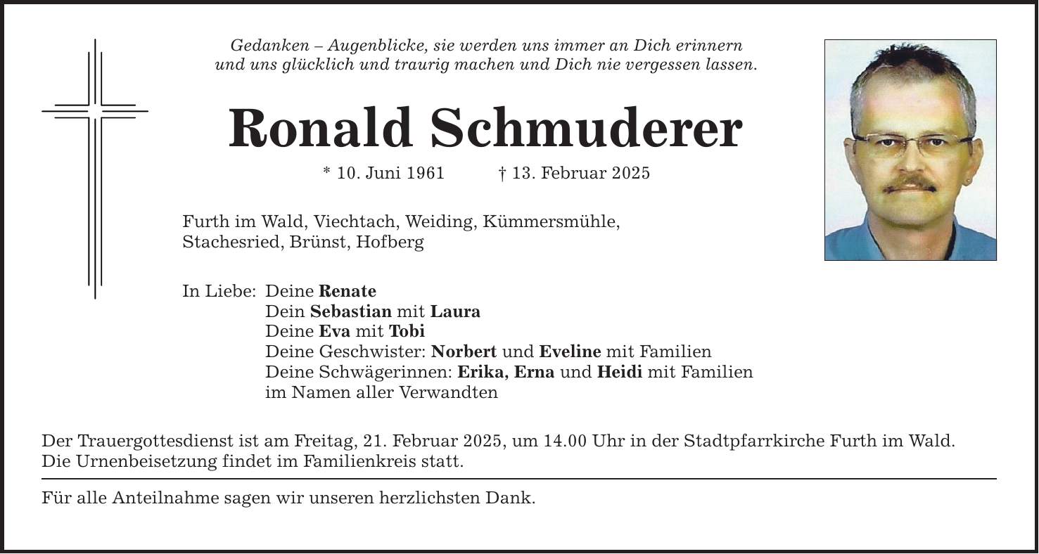 Gedanken - Augenblicke, sie werden uns immer an Dich erinnern und uns glücklich und traurig machen und Dich nie vergessen lassen. Ronald Schmuderer * 10. Juni 1961 _ 13. Februar 2025 Furth im Wald, Viechtach, Weiding, Kümmersmühle, Stachesried, Brünst, Hofberg In Liebe: Deine Renate Dein Sebastian mit Laura Deine Eva mit Tobi Deine Geschwister: Norbert und Eveline mit Familien Deine Schwägerinnen: Erika, Erna und Heidi mit Familien im Namen aller Verwandten Der Trauergottesdienst ist am Freitag, 21. Februar 2025, um 14.00 Uhr in der Stadtpfarrkirche Furth im Wald. Die Urnenbeisetzung findet im Familienkreis statt. Für alle Anteilnahme sagen wir unseren herzlichsten Dank.