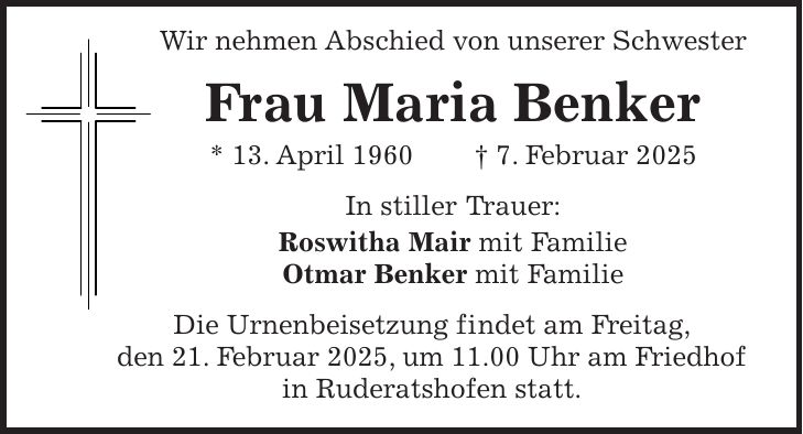  Wir nehmen Abschied von unserer Schwester Frau Maria Benker * 13. April 1960 + 7. Februar 2025 In stiller Trauer: Roswitha Mair mit Familie Otmar Benker mit Familie Die Urnenbeisetzung findet am Freitag, den 21. Februar 2025, um 11.00 Uhr am Friedhof in Ruderatshofen statt.