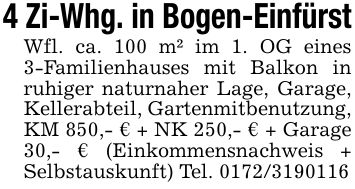 4 Zi-Whg. in Bogen-Einfürst Wfl. ca. 100 m² im 1. OG eines 3-Familienhauses mit Balkon in ruhiger naturnaher Lage, Garage, Kellerabteil, Gartenmitbenutzung, KM 850,- € + NK 250,- € + Garage 30,- € (Einkommensnachweis + Selbstauskunft) Tel. ***