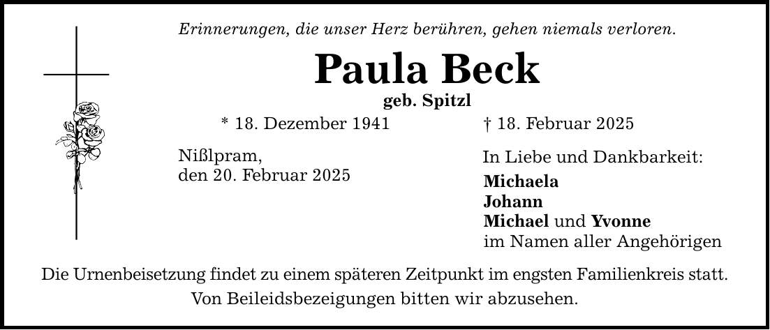 Erinnerungen, die unser Herz berühren, gehen niemals verloren. Paula Beck geb. Spitzl * 18. Dezember 1941 _ 18. Februar 2025 Nißlpram, den 20. Februar 2025 Die Urnenbeisetzung findet zu einem späteren Zeitpunkt im engsten Familienkreis statt. Von Beileidsbezeigungen bitten wir abzusehen. In Liebe und Dankbarkeit: Michaela Johann Michael und Yvonne im Namen aller Angehörigen