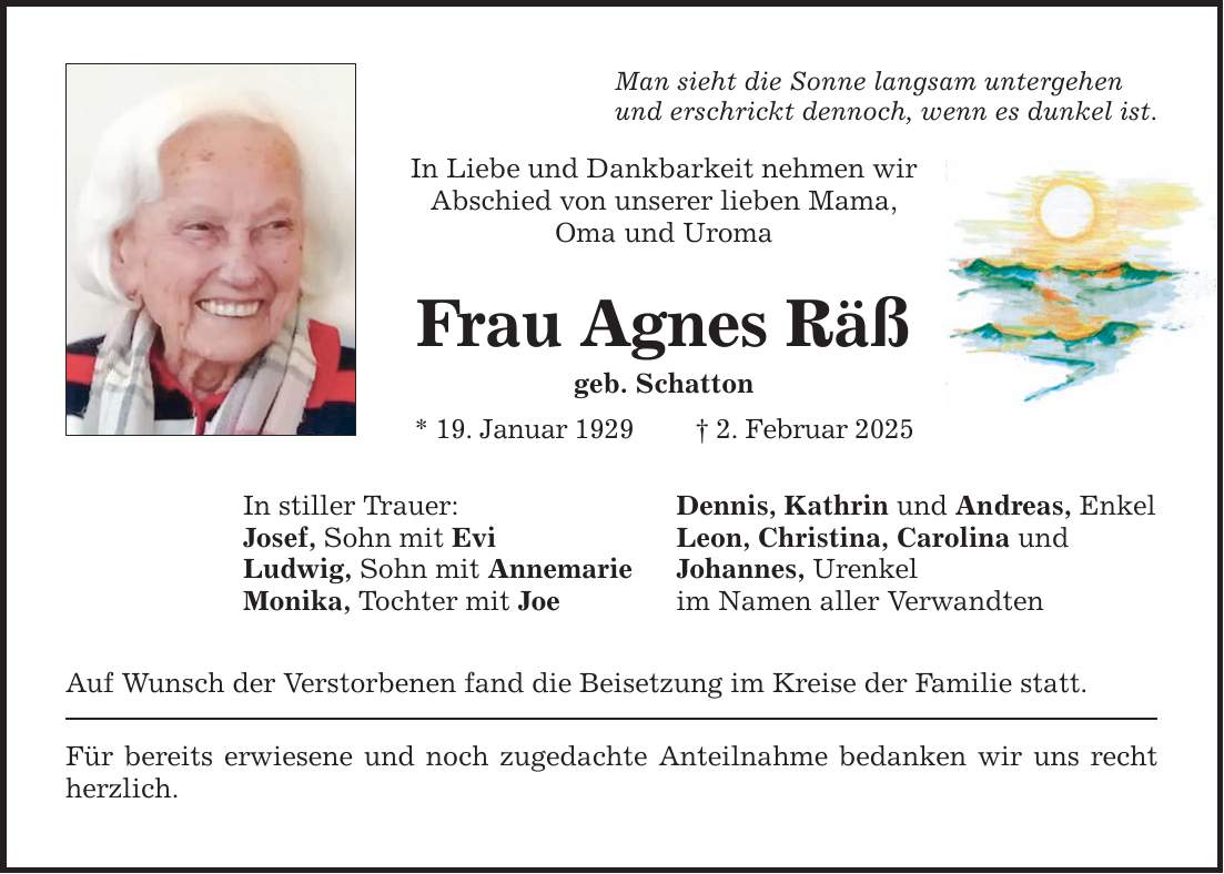 Man sieht die Sonne langsam untergehen und erschrickt dennoch, wenn es dunkel ist. In Liebe und Dankbarkeit nehmen wir Abschied von unserer lieben Mama, Oma und Uroma Frau Agnes Räß geb. Schatton * 19. Januar 1929 _ 2. Februar 2025 In stiller Trauer: Josef, Sohn mit Evi Ludwig, Sohn mit Annemarie Monika, Tochter mit Joe Auf Wunsch der Verstorbenen fand die Beisetzung im Kreise der Familie statt. Für bereits erwiesene und noch zugedachte Anteilnahme bedanken wir uns recht herzlich. Dennis, Kathrin und Andreas, Enkel Leon, Christina, Carolina und Johannes, Urenkel im Namen aller Verwandten