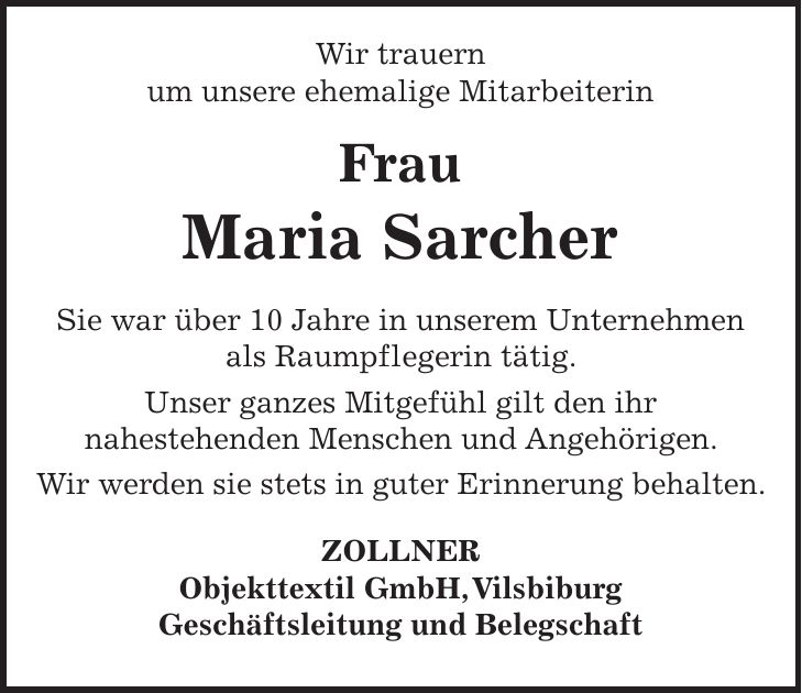  Wir trauern um unsere ehemalige Mitarbeiterin Frau Maria Sarcher Sie war über 10 Jahre in unserem Unternehmen als Raumpflegerin tätig. Unser ganzes Mitgefühl gilt den ihr nahestehenden Menschen und Angehörigen. Wir werden sie stets in guter Erinnerung behalten. ZOLLNER Objekttextil GmbH, Vilsbiburg Geschäftsleitung und Belegschaft 