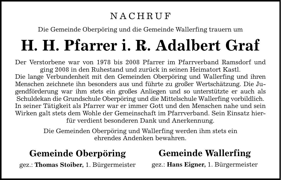 NACHRUF Die Gemeinde Oberpöring und die Gemeinde Wallerfing trauern um H. H. Pfarrer i. R. Adalbert Graf Der Verstorbene war von 1978 bis 2008 Pfarrer im Pfarrverband Ramsdorf und ging 2008 in den Ruhestand und zurück in seinen Heimatort Kastl. Die lange Verbundenheit mit den Gemeinden Oberpöring und Wallerfing und ihren Menschen zeichnete ihn besonders aus und führte zu großer Wertschätzung. Die Jugendförderung war ihm stets ein großes Anliegen und so unterstützte er auch als Schuldekan die Grundschule Oberpöring und die Mittelschule Wallerfing vorbildlich. In seiner Tätigkeit als Pfarrer war er immer Gott und den Menschen nahe und sein Wirken galt stets dem Wohle der Gemeinschaft im Pfarrverband. Sein Einsatz hierfür verdient besonderen Dank und Anerkennung. Die Gemeinden Oberpöring und Wallerfing werden ihm stets ein ehrendes Andenken bewahren. Gemeinde Oberpöring gez.: Thomas Stoiber, 1. Bürgermeister Gemeinde Wallerfing gez.: Hans Eigner, 1. Bürgermeister