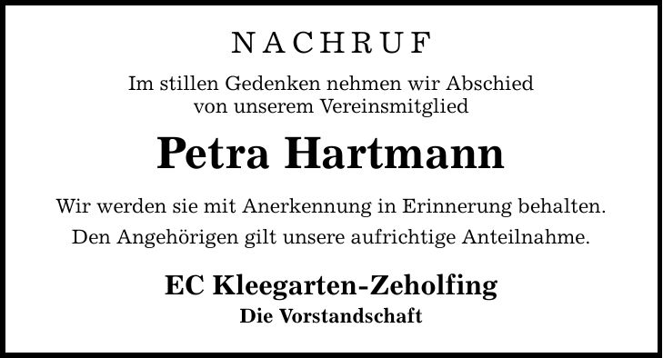 NACHRUF Im stillen Gedenken nehmen wir Abschied von unserem Vereinsmitglied Petra Hartmann Wir werden sie mit Anerkennung in Erinnerung behalten. Den Angehörigen gilt unsere aufrichtige Anteilnahme. EC Kleegarten-Zeholfing Die Vorstandschaft