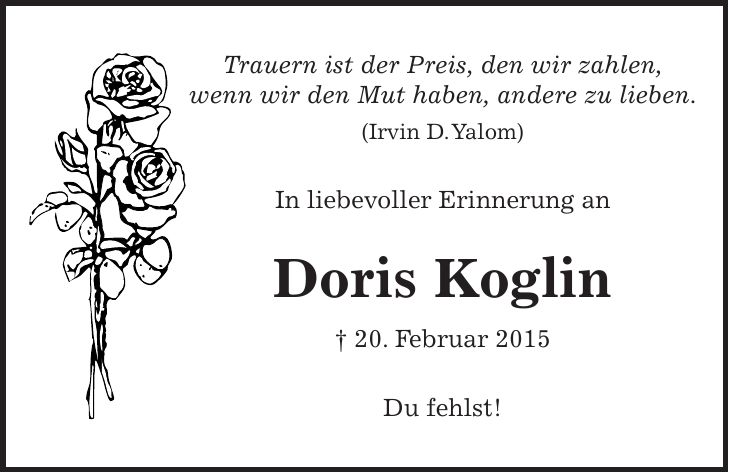 Trauern ist der Preis, den wir zahlen, wenn wir den Mut haben, andere zu lieben. (Irvin D. Yalom) In liebevoller Erinnerung an Doris Koglin + 20. Februar 2015 Du fehlst!