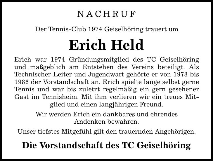 Nachruf Der Tennis-Club 1974 Geiselhöring trauert um Erich Held Erich war 1974 Gründungsmitglied des TC Geiselhöring und maßgeblich am Entstehen des Vereins beteiligt. Als Technischer Leiter und Jugendwart gehörte er von 1978 bis 1986 der Vorstandschaft an. Erich spielte lange selbst gerne Tennis und war bis zuletzt regelmäßig ein gern gesehener Gast im Tennisheim. Mit ihm verlieren wir ein treues Mitglied und einen langjährigen Freund. Wir werden Erich ein dankbares und ehrendes Andenken bewahren. Unser tiefstes Mitgefühl gilt den trauernden Angehörigen. Die Vorstandschaft des TC Geiselhöring