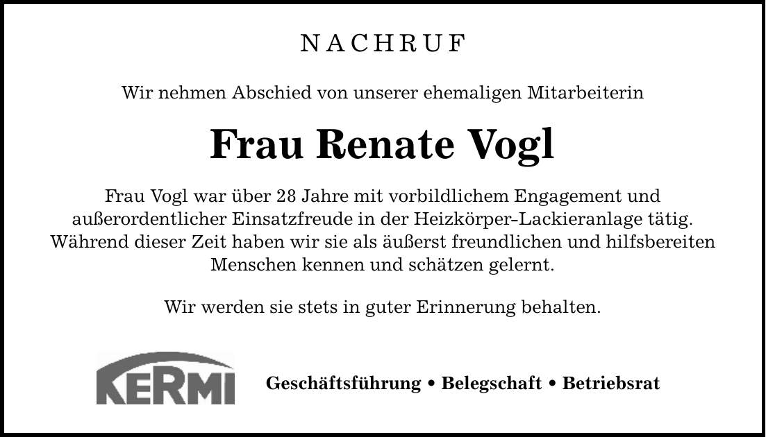 NACHRUF Wir nehmen Abschied von unserer ehemaligen Mitarbeiterin Frau Renate Vogl Frau Vogl war über 28 Jahre mit vorbildlichem Engagement und außerordentlicher Einsatzfreude in der Heizkörper-Lackieranlage tätig. Während dieser Zeit haben wir sie als äußerst freundlichen und hilfsbereiten Menschen kennen und schätzen gelernt. Wir werden sie stets in guter Erinnerung behalten. Geschäftsführung _ Belegschaft _ Betriebsrat