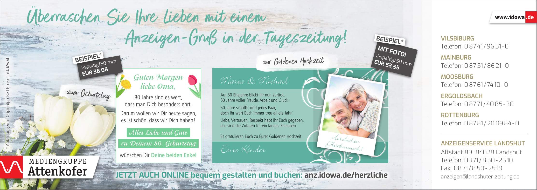 zum Geburtstagzur Goldenen HochzeitVilsbiburg Telefon: *** Mainburg Telefon: *** Moosburg Telefon: *** Ergoldsbach Telefon: *** Rottenburg Telefon: *** Anzeigenservice Landshut Altstadt *** Landshut Telefon: *** Fax: *** anzeigen@landshuter-zeitung.de* Abbildungen in Originalgröße | Preise inkl. MwSt.1-spaltig/50 mm EUR 38,08BEISPIEL*2-spaltig/50 mm EUR 53,55MIT FOTO!BEISPIEL*Jetzt auch online bequem gestalten und buchen: anz.idowa.de/herzliche