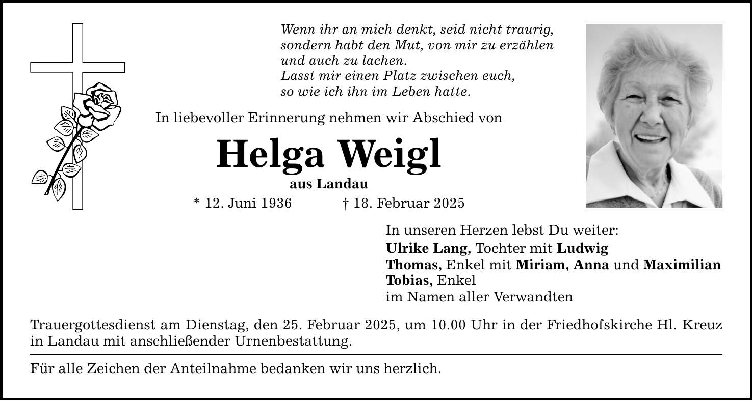 Wenn ihr an mich denkt, seid nicht traurig, sondern habt den Mut, von mir zu erzählen und auch zu lachen. Lasst mir einen Platz zwischen euch, so wie ich ihn im Leben hatte. In liebevoller Erinnerung nehmen wir Abschied von Helga Weigl aus Landau * 12. Juni 1936 _ 18. Februar 2025 Trauergottesdienst am Dienstag, den 25. Februar 2025, um 10.00 Uhr in der Friedhofskirche Hl. Kreuz in Landau mit anschließender Urnenbestattung. Für alle Zeichen der Anteilnahme bedanken wir uns herzlich. In unseren Herzen lebst Du weiter: Ulrike Lang, Tochter mit Ludwig Thomas, Enkel mit Miriam, Anna und Maximilian Tobias, Enkel im Namen aller Verwandten